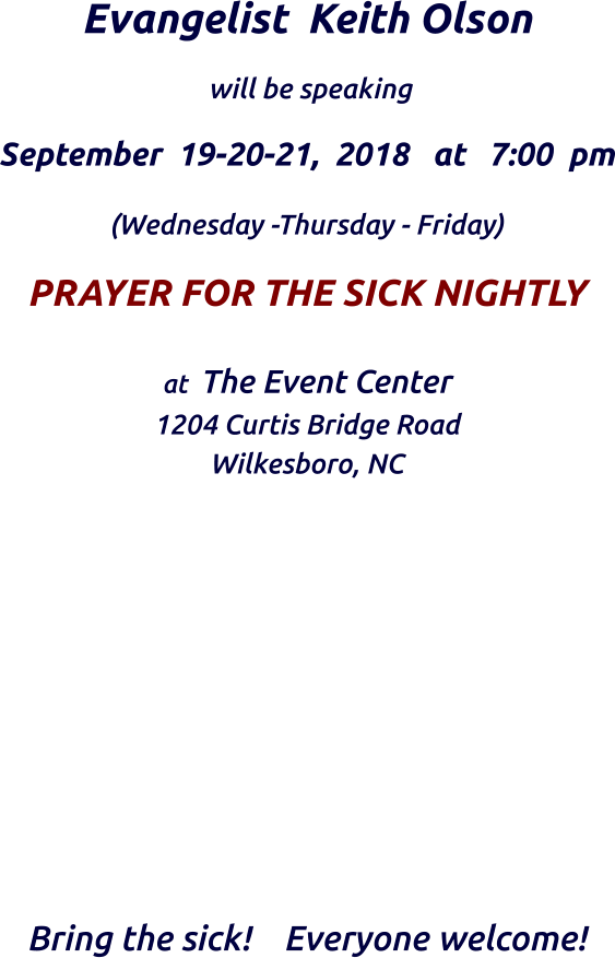 Evangelist  Keith Olson    will be speaking   September  19-20-21,  2018   at   7:00  pm  (Wednesday -Thursday - Friday)  PRAYER FOR THE SICK NIGHTLY at  The Event Center  1204 Curtis Bridge Road Wilkesboro, NC             Bring the sick!    Everyone welcome!